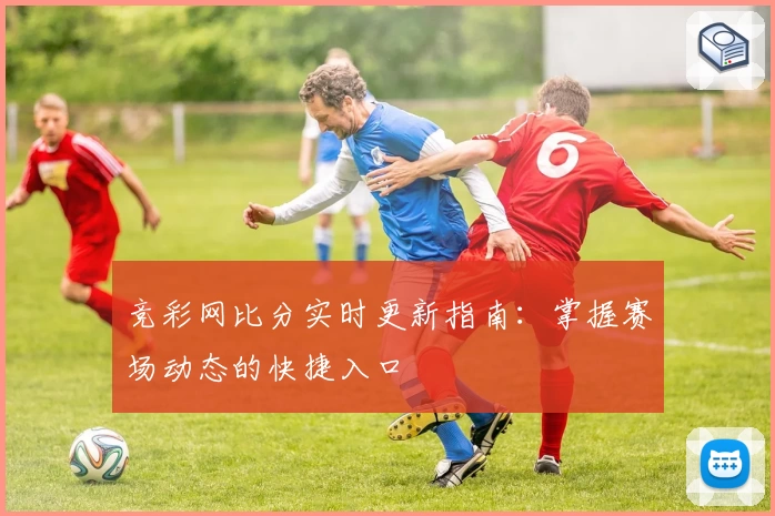 竞彩网比分实时更新指南：掌握赛场动态的快捷入口