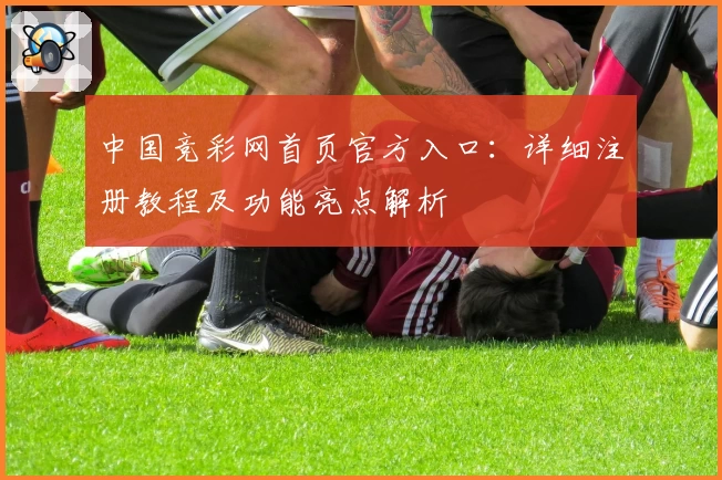 中国竞彩网首页官方入口：详细注册教程及功能亮点解析
