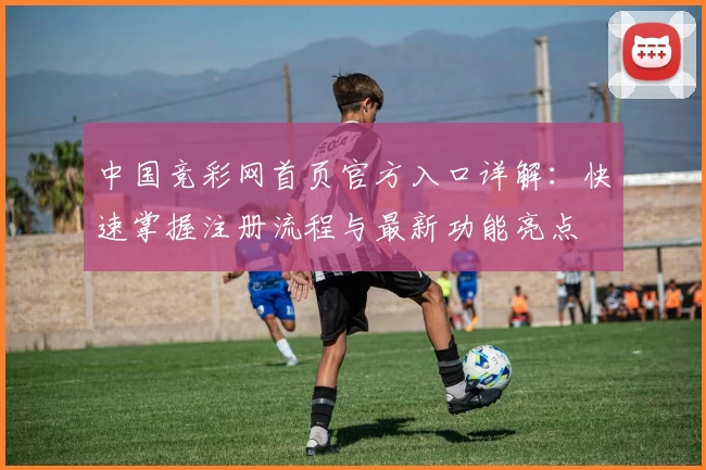 中国竞彩网首页官方入口详解：快速掌握注册流程与最新功能亮点