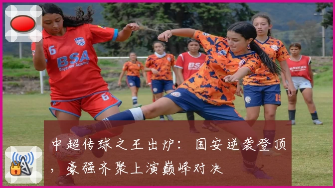 中超传球之王出炉:国安逆袭登顶,豪强齐聚上演巅峰对决