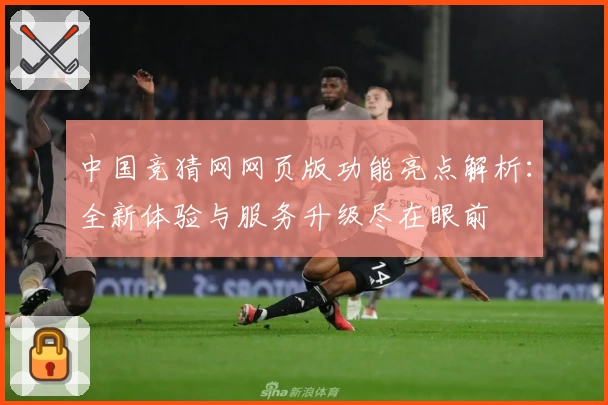 中国竞猜网网页版功能亮点解析：全新体验与服务升级尽在眼前