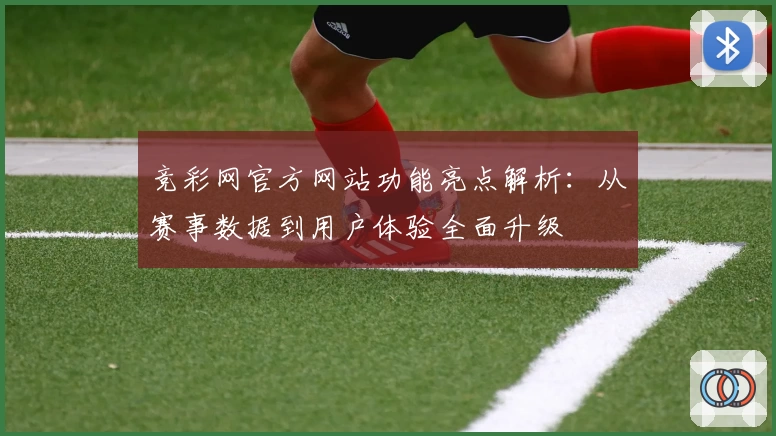 竞彩网官方网站功能亮点解析:从赛事数据到用户体验全面升级