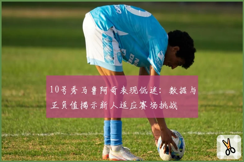 10号秀马鲁阿奇表现低迷：数据与正负值揭示新人适应赛场挑战