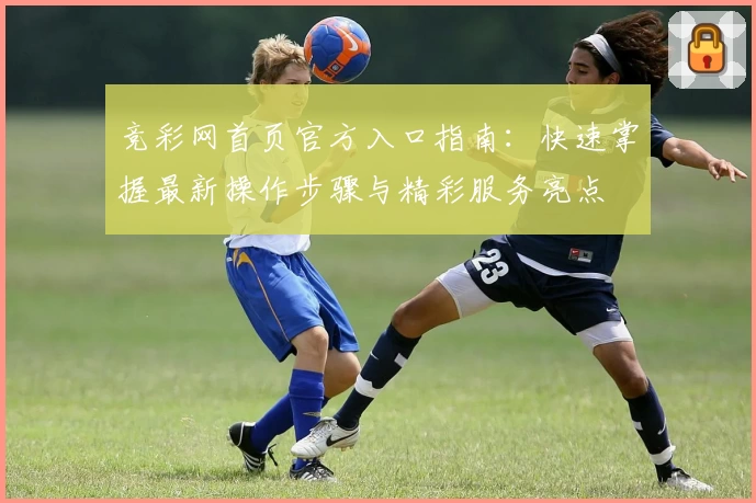 竞彩网首页官方入口指南：快速掌握最新操作步骤与精彩服务亮点