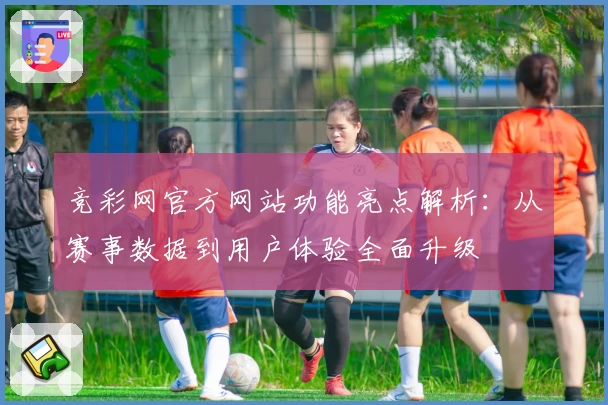 竞彩网官方网站功能亮点解析:从赛事数据到用户体验全面升级