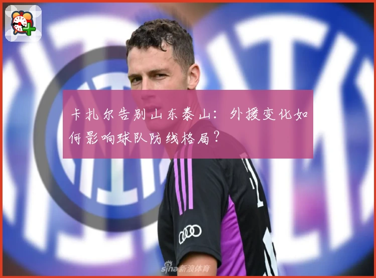 卡扎尔告别山东泰山:外援变化如何影响球队防线格局?