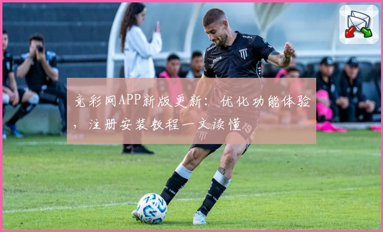 竞彩网APP新版更新：优化功能体验，注册安装教程一文读懂