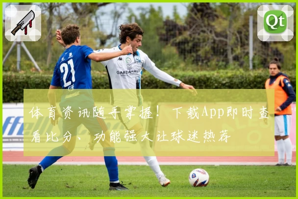 体育资讯随手掌握!下载App即时查看比分、功能强大让球迷热荐
