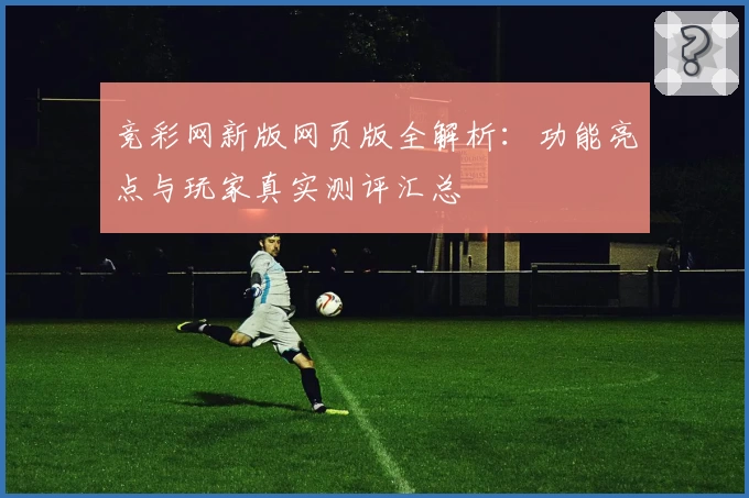 竞彩网新版网页版全解析：功能亮点与玩家真实测评汇总
