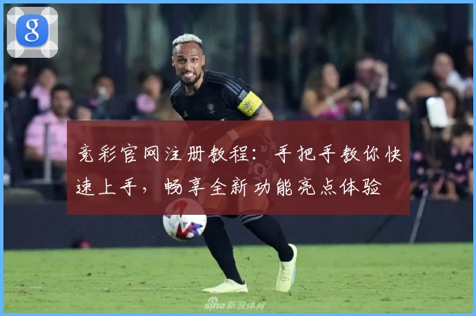 竞彩官网注册教程：手把手教你快速上手，畅享全新功能亮点体验