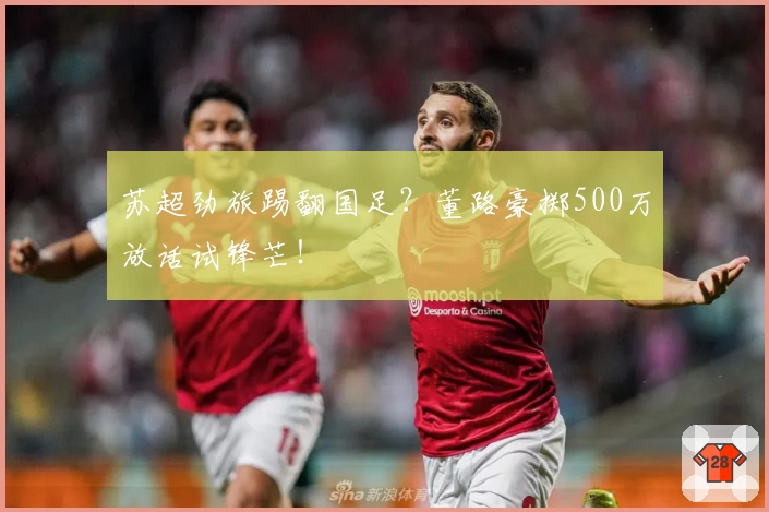 苏超劲旅踢翻国足？董路豪掷500万放话试锋芒！